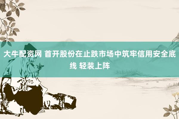 大牛配资网 首开股份在止跌市场中筑牢信用安全底线 轻装上阵