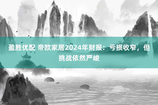 盈胜优配 帝欧家居2024年财报：亏损收窄，但挑战依然严峻
