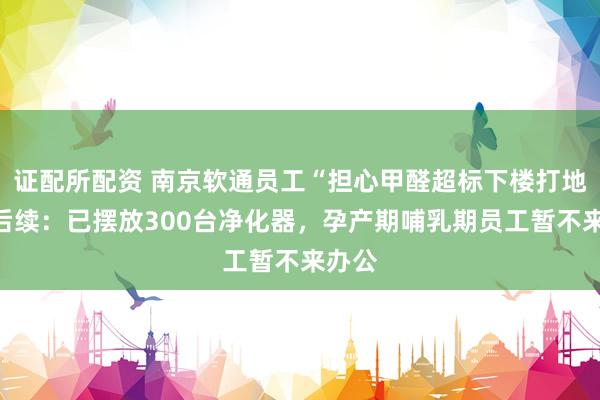 证配所配资 南京软通员工“担心甲醛超标下楼打地铺”后续：已摆放300台净化器，孕产期哺乳期员工暂不来办公