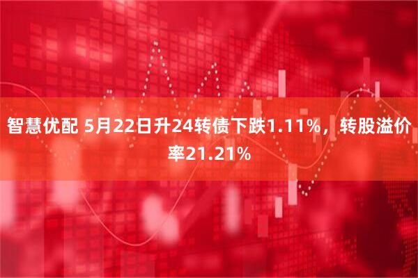 智慧优配 5月22日升24转债下跌1.11%，转股溢价率21.21%