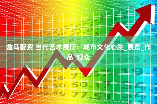 盒马配资 当代艺术展厅：城市文化心跳_展览_作品_观众