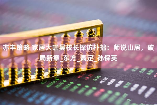 亦丰策略 家居大咖吴校长探访朴拙：师说山居，破局新章_东方_高定_孙保英