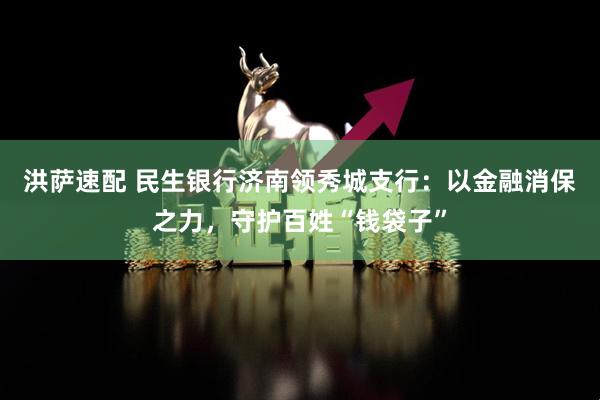 洪萨速配 民生银行济南领秀城支行：以金融消保之力，守护百姓“钱袋子”