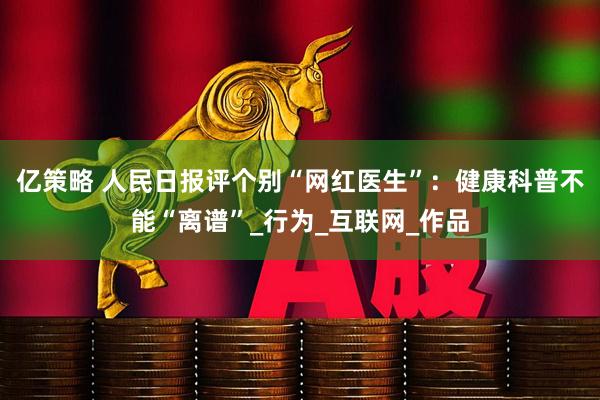 亿策略 人民日报评个别“网红医生”：健康科普不能“离谱”_行为_互联网_作品