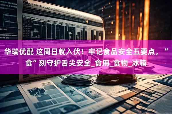 华瑞优配 这周日就入伏！牢记食品安全五要点，“食”刻守护舌尖安全_食用_食物_冰箱