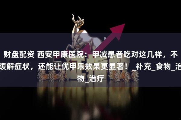 财盘配资 西安甲康医院：甲减患者吃对这几样，不仅缓解症状，还能让优甲乐效果更显著！_补充_食物_治疗