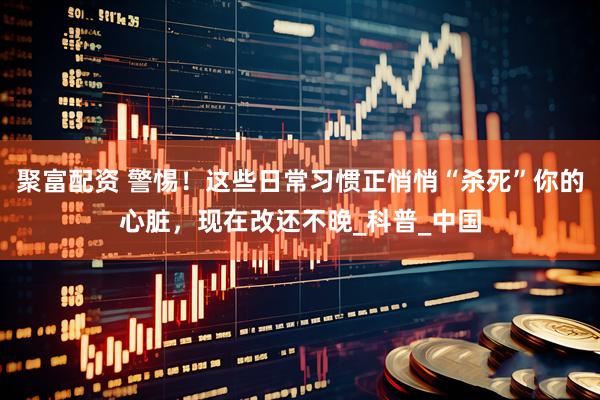聚富配资 警惕！这些日常习惯正悄悄“杀死”你的心脏，现在改还不晚_科普_中国