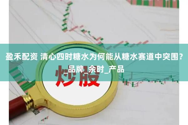 盈禾配资 清心四时糖水为何能从糖水赛道中突围？_品牌_余时_产品