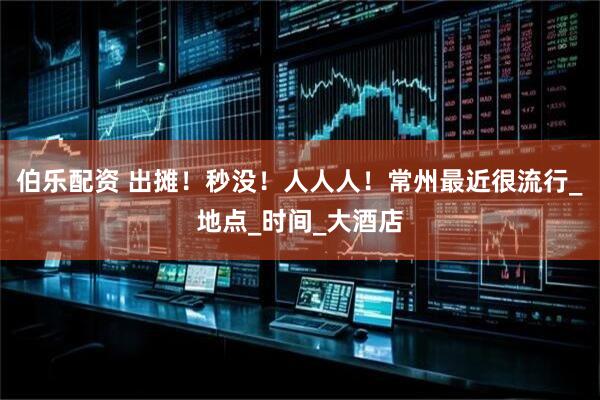 伯乐配资 出摊！秒没！人人人！常州最近很流行_地点_时间_大酒店