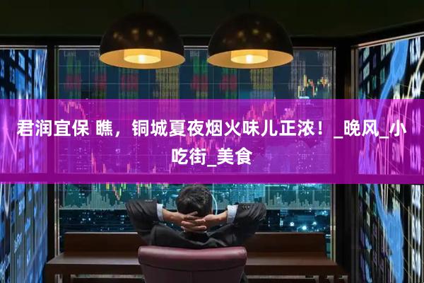君润宜保 瞧，铜城夏夜烟火味儿正浓！_晚风_小吃街_美食