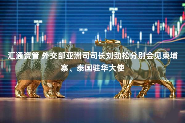 汇通资管 外交部亚洲司司长刘劲松分别会见柬埔寨、泰国驻华大使