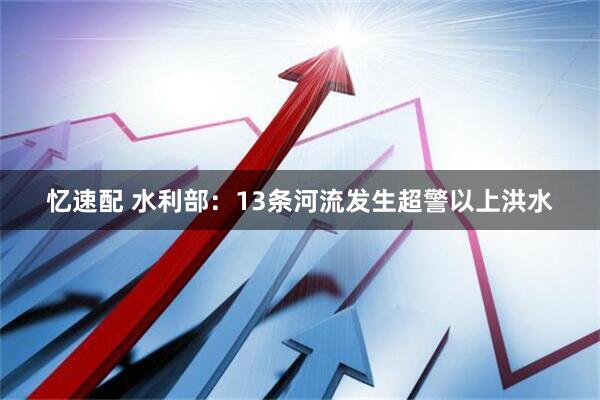忆速配 水利部：13条河流发生超警以上洪水