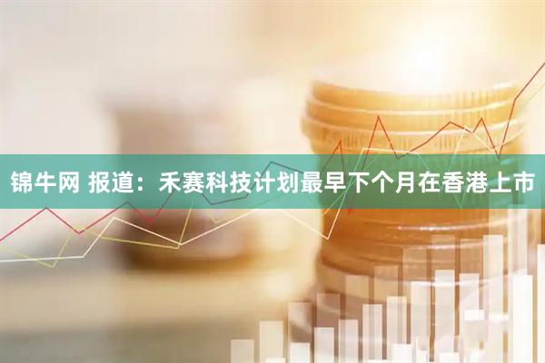 锦牛网 报道：禾赛科技计划最早下个月在香港上市