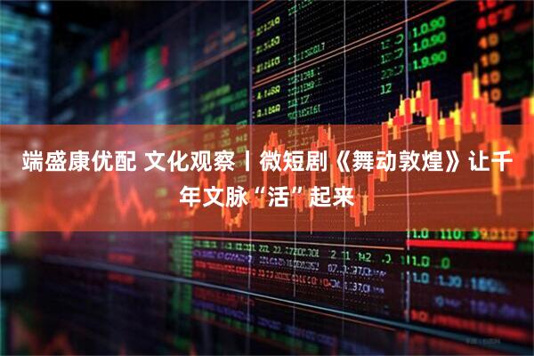 端盛康优配 文化观察丨微短剧《舞动敦煌》让千年文脉“活”起来