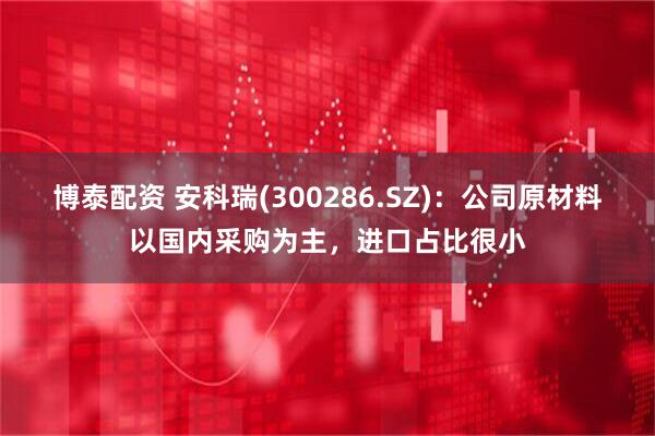 博泰配资 安科瑞(300286.SZ)：公司原材料以国内采购为主，进口占比很小