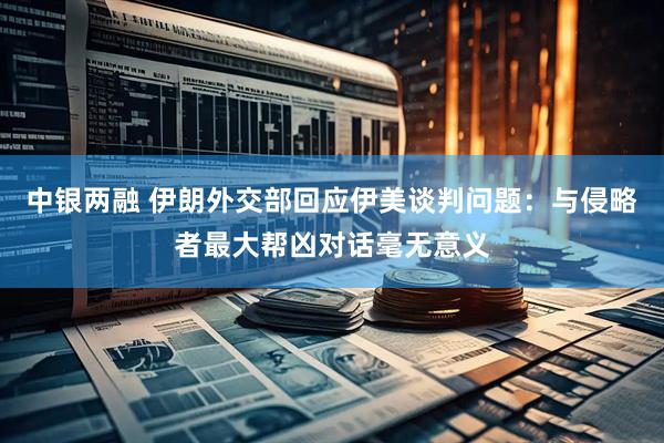 中银两融 伊朗外交部回应伊美谈判问题：与侵略者最大帮凶对话毫无意义