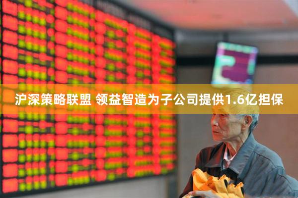 沪深策略联盟 领益智造为子公司提供1.6亿担保