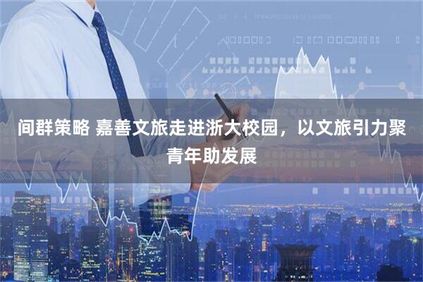 间群策略 嘉善文旅走进浙大校园，以文旅引力聚青年助发展