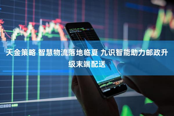 天金策略 智慧物流落地临夏 九识智能助力邮政升级末端配送
