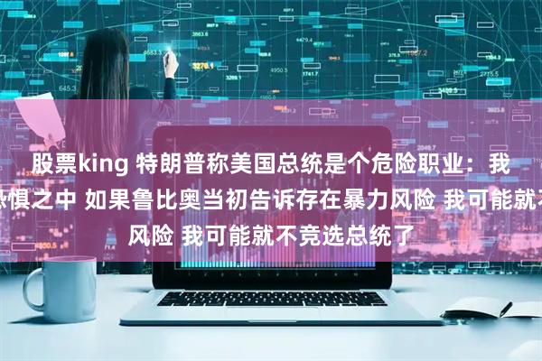 股票king 特朗普称美国总统是个危险职业：我不想生活在恐惧之中 如果鲁比奥当初告诉存在暴力风险 我可能就不竞选总统了