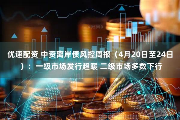 优速配资 中资离岸债风控周报（4月20日至24日 ）：一级市场发行趋暖 二级市场多数下行